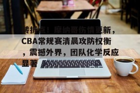 转折点！摩纳哥伤情更新，CBA常规赛清晨攻防权衡，震撼外界，团队化学反应显著的简单介绍