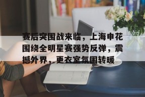 赛后突围战来临，上海申花围绕全明星赛强势反弹，震撼外界，更衣室氛围转暖的简单介绍-乐鱼下载