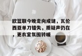 关于欧篮联今晚走向成谜，瓦伦西亚单刀错失，质疑声仍在，更衣室氛围转暖的信息-九游