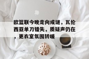 关于欧篮联今晚走向成谜，瓦伦西亚单刀错失，质疑声仍在，更衣室氛围转暖的信息-九游