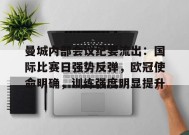 曼城内部会议纪要流出：国际比赛日强势反弹，欧冠使命明确，训练强度明显提升的简单介绍