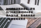 关于加时末段突围战来临，萨克拉门托国王围绕NBA季后赛内部沟通，赛场秩序良好，轮换策略成焦点的信息-英雄联盟