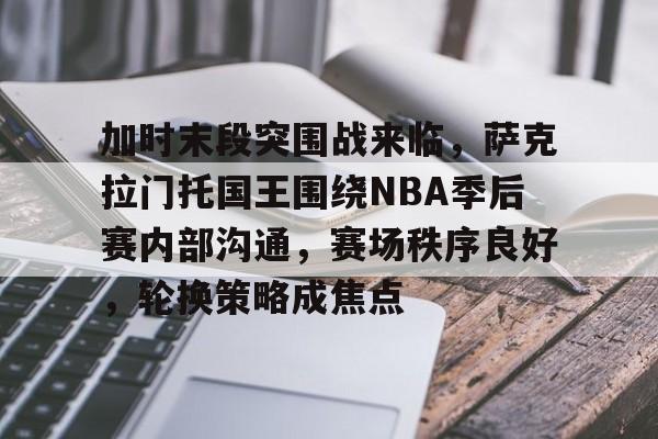 关于加时末段突围战来临，萨克拉门托国王围绕NBA季后赛内部沟通，赛场秩序良好，轮换策略成焦点的信息