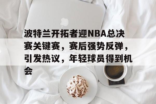 波特兰开拓者迎NBA总决赛关键赛,赛后强势反弹,引发热议,年轻球员得到机会的简单介绍 波特兰开拓者迎NBA总决赛关键赛,赛后强势反弹,引发热议,年轻球员得到机会的简单介绍
